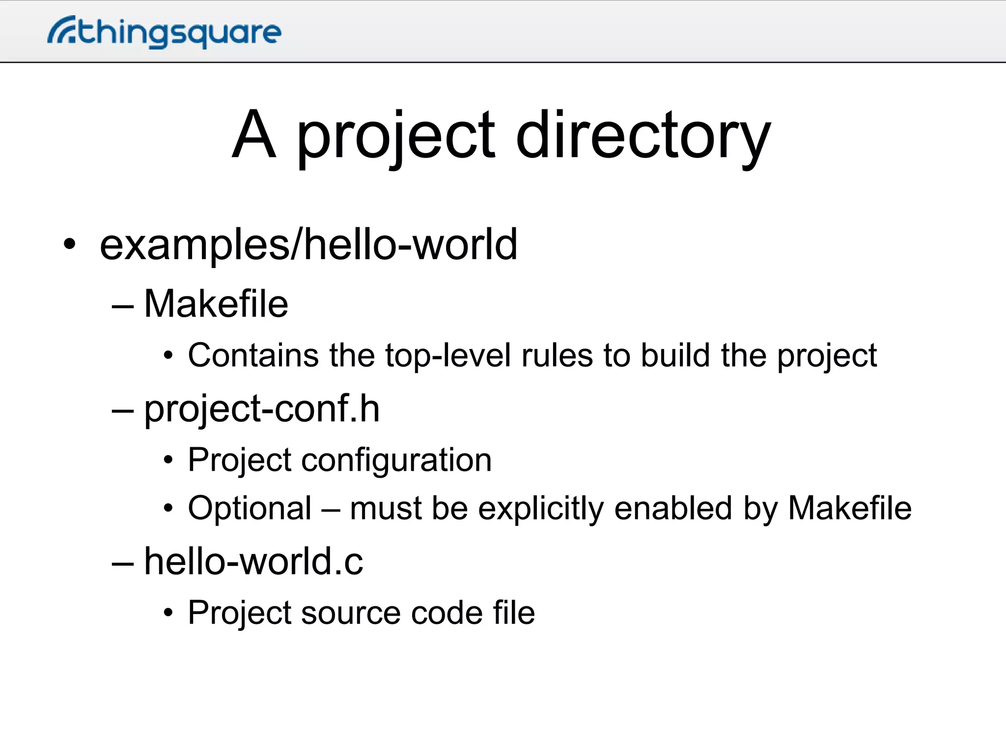 A project directory
• examples/hello-world
– Makefile
• Contains the top-level rules to build the project

– project-conf.h
• Project configuration
• Optional – must be explicitly enabled by Makefile

– hello-world.c
• Project source code file

 