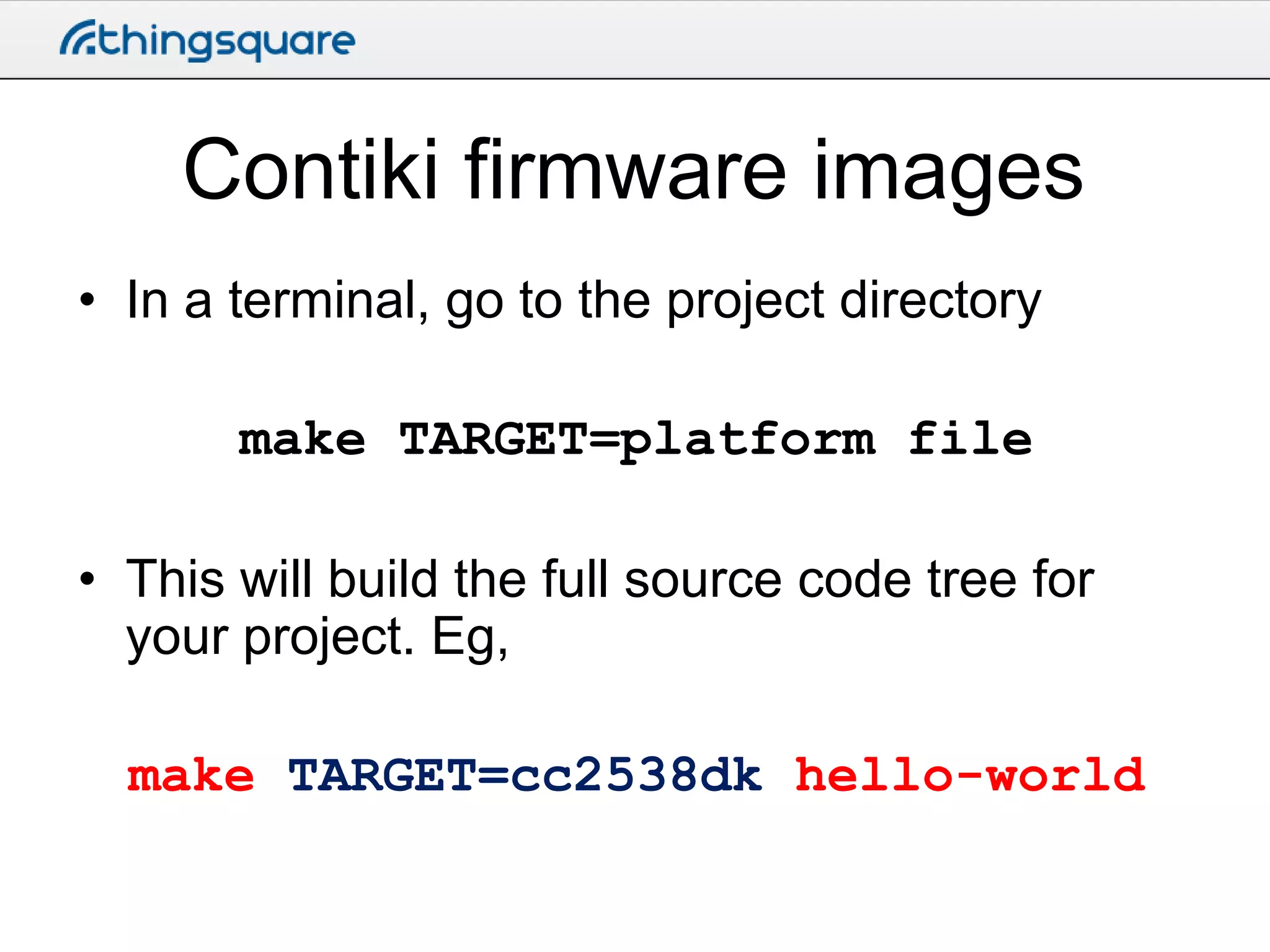 Contiki firmware images
• In a terminal, go to the project directory

make TARGET=platform file
• This will build the full source code tree for
your project. Eg,
make TARGET=cc2538dk hello-world

 