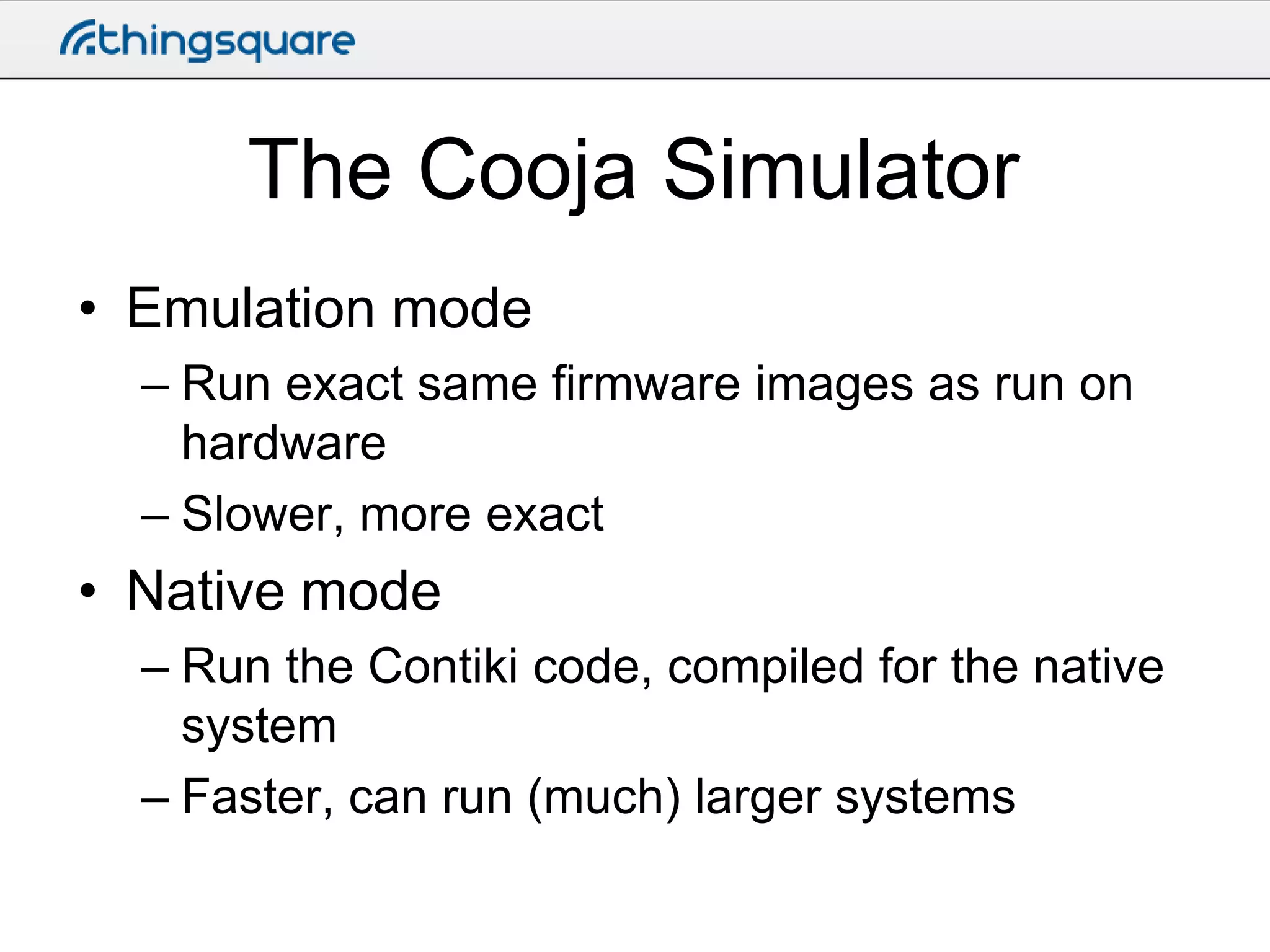 The Cooja Simulator
• Emulation mode
– Run exact same firmware images as run on
hardware
– Slower, more exact

• Native mode
– Run the Contiki code, compiled for the native
system
– Faster, can run (much) larger systems

 
