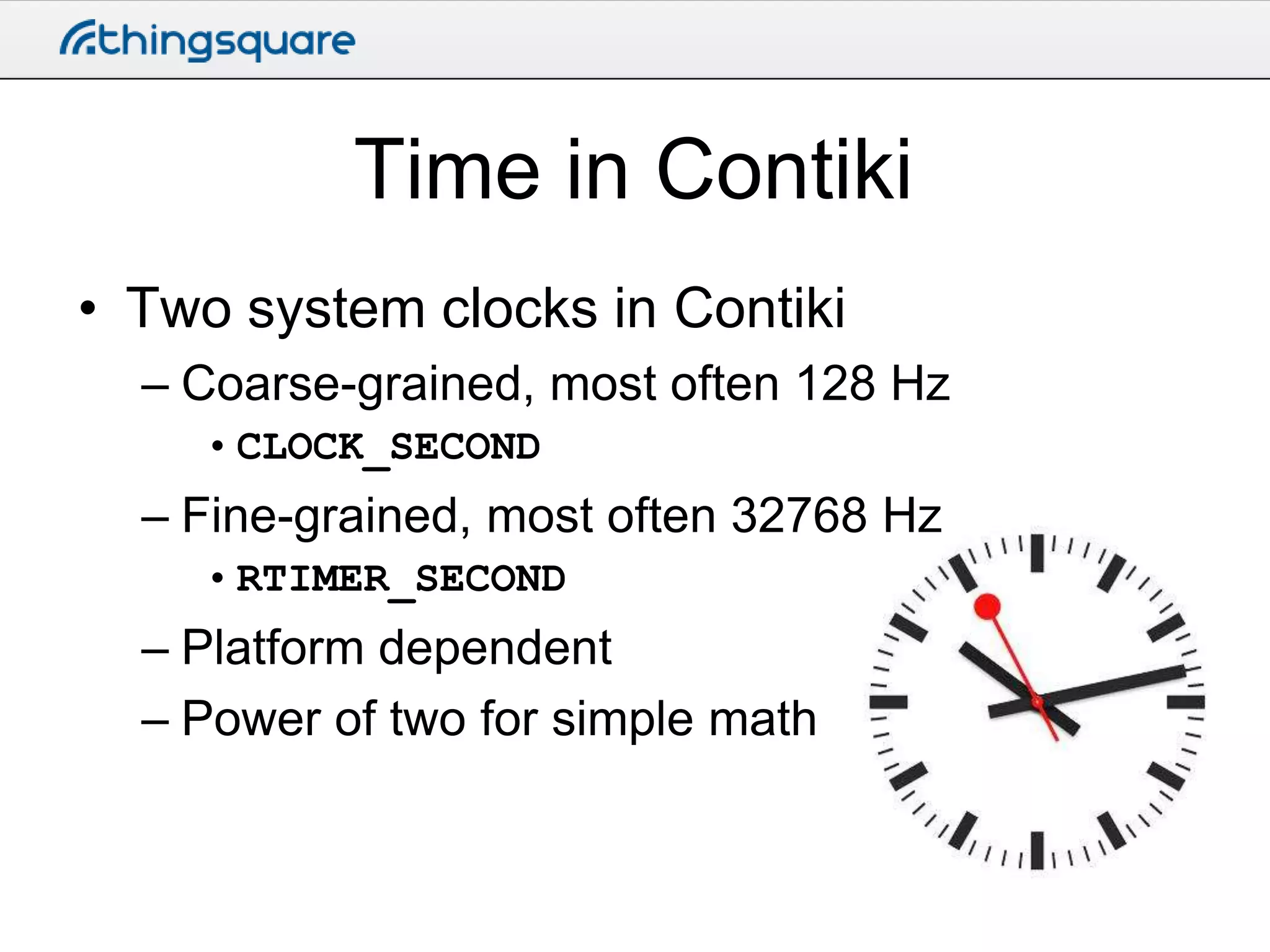 Time in Contiki
• Two system clocks in Contiki
– Coarse-grained, most often 128 Hz
• CLOCK_SECOND

– Fine-grained, most often 32768 Hz
• RTIMER_SECOND

– Platform dependent
– Power of two for simple math

 