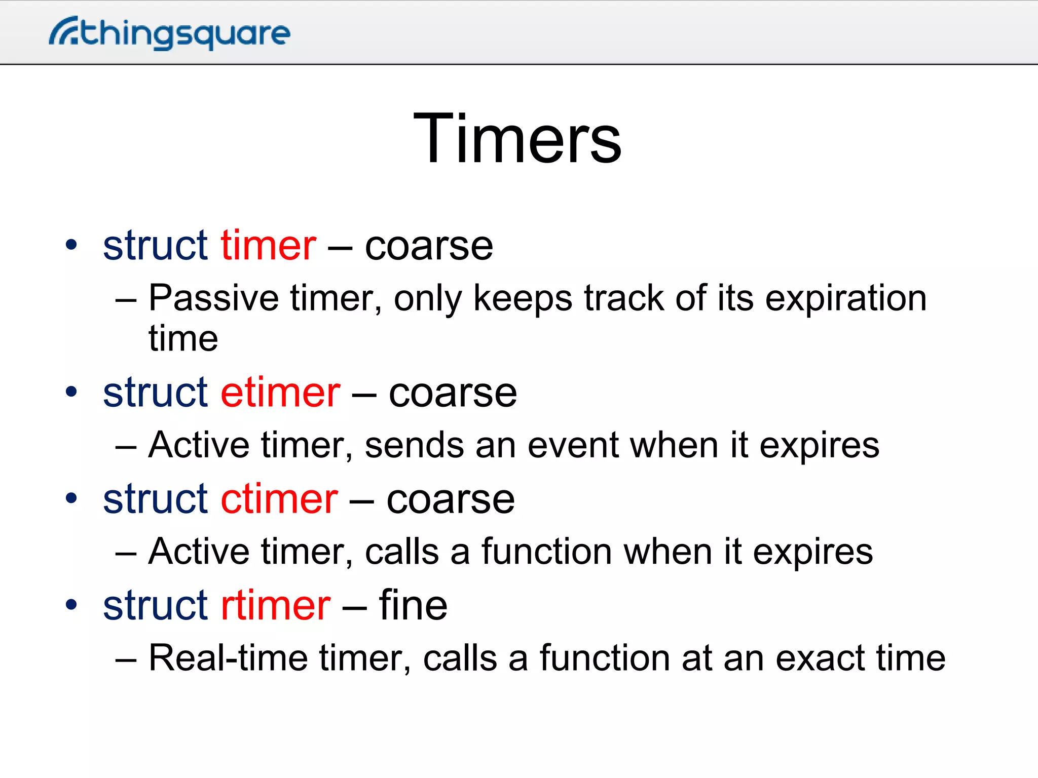 Timers
• struct timer – coarse
– Passive timer, only keeps track of its expiration
time

• struct etimer – coarse
– Active timer, sends an event when it expires

• struct ctimer – coarse
– Active timer, calls a function when it expires

• struct rtimer – fine
– Real-time timer, calls a function at an exact time

 