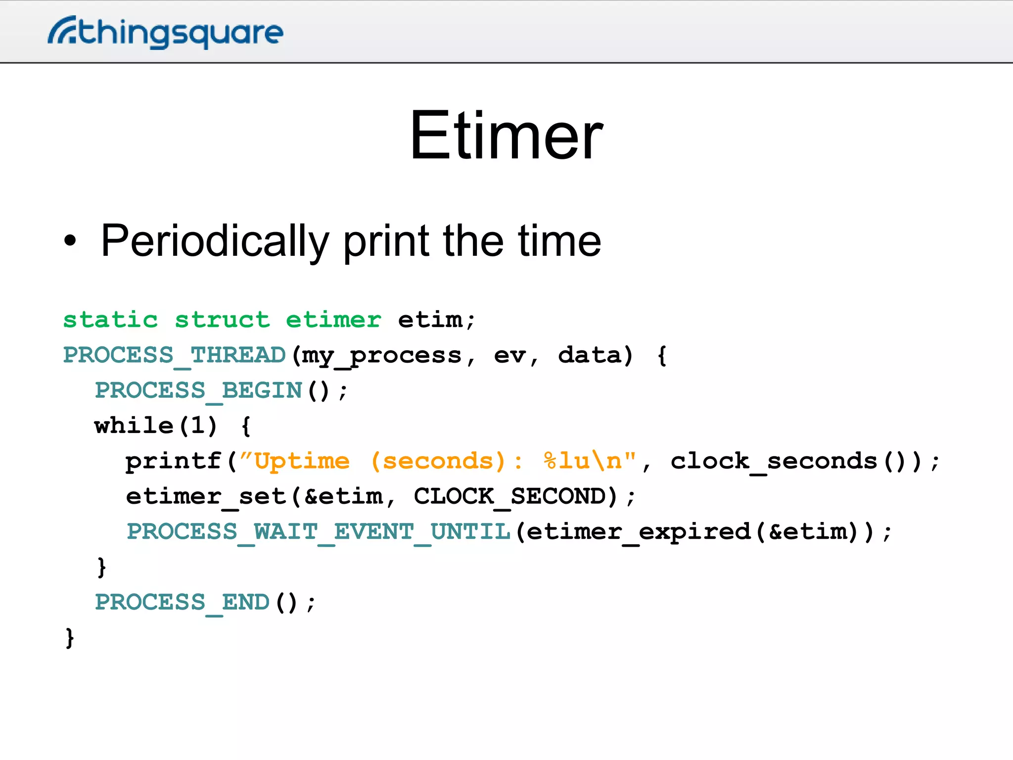 Etimer
• Periodically print the time
static struct etimer etim;
PROCESS_THREAD(my_process, ev, data) {
PROCESS_BEGIN();
while(1) {
printf(”Uptime (seconds): %lun", clock_seconds());
etimer_set(&etim, CLOCK_SECOND);
PROCESS_WAIT_EVENT_UNTIL(etimer_expired(&etim));
}
PROCESS_END();
}

 