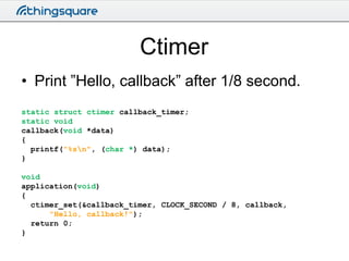 Ctimer
• Print ”Hello, callback” after 1/8 second.
static struct ctimer callback_timer;
static void
callback(void *data)
{...