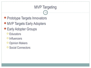 MVP Targeting
Prototype Targets Innovators
MVP Targets Early Adopters
Early Adopter Groups
 Educators
 Influencers
 Opinion Makers
 Social Connectors
15
 