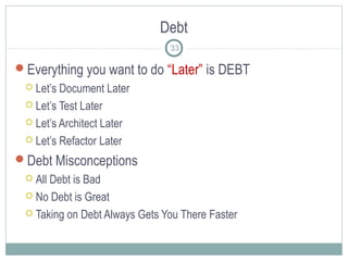 Debt
Everything you want to do “Later” is DEBT
 Let’s Document Later
 Let’s Test Later
 Let’s Architect Later
 Let’s Refactor Later
Debt Misconceptions
 All Debt is Bad
 No Debt is Great
 Taking on Debt Always Gets You There Faster
33
 