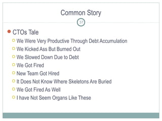 Common Story
CTOs Tale
 We Were Very Productive Through Debt Accumulation
 We Kicked Ass But Burned Out
 We Slowed Down Due to Debt
 We Got Fired
 New Team Got Hired
 It Does Not Know Where Skeletons Are Buried
 We Got Fired As Well
 I have Not Seem Organs Like These
37
 