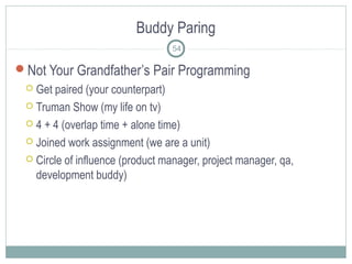Buddy Paring
54
Not Your Grandfather’s Pair Programming
 Get paired (your counterpart)
 Truman Show (my life on tv)
 4 + 4 (overlap time + alone time)
 Joined work assignment (we are a unit)
 Circle of influence (product manager, project manager, qa,
development buddy)
 