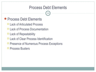Process Debt Elements
Process Debt Elements
 Lack of Articulated Process
 Lack of Process Documentation
 Lack of Repeatability
 Lack of Clear Process Identification
 Presence of Numerous Process Exceptions
 Process Busters
66
 