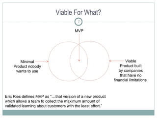 Viable For What?
7
Eric Ries defines MVP as “…that version of a new product
which allows a team to collect the maximum amount of
validated learning about customers with the least effort.”
Minimal
Product nobody
wants to use
Viable
Product built
by companies
that have no
financial limitations
MVP
 