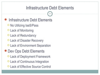 Infrastructure Debt Elements
 Infrastructure Debt Elements
 No Utilizing IaaS/Pass
 Lack of Monitoring
 Lack of Redundancy
 Lack of Disaster Recovery
 Lack of Environment Separation
Dev Ops Debt Elements
 Lack of Deployment Framework
 Lack of Continuous Integration
 Lack of Effective Source Control
71
 