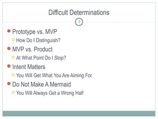 Difficult Determinations
Prototype vs. MVP
 How Do I Distinguish?
MVP vs. Product
 At What Point Do I Stop?
Intent Matters
 You Will Get What You Are Aiming For
Do Not Make A Mermaid
 You Will Always Get a Wrong Half
8
 