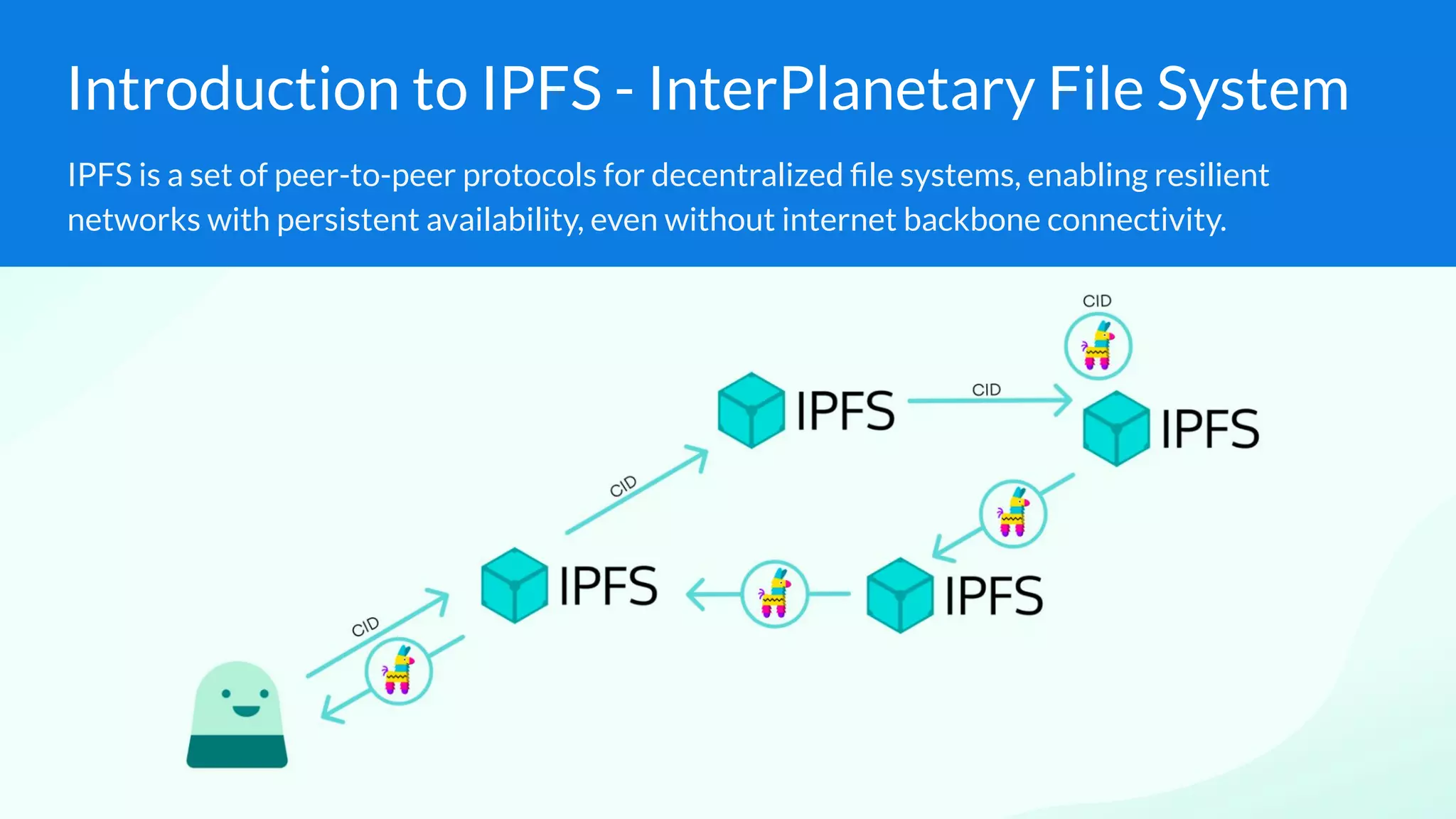 Introduction to IPFS - InterPlanetary File System
IPFS is a set of peer-to-peer protocols for decentralized ﬁle systems, enabling resilient
networks with persistent availability, even without internet backbone connectivity.
 