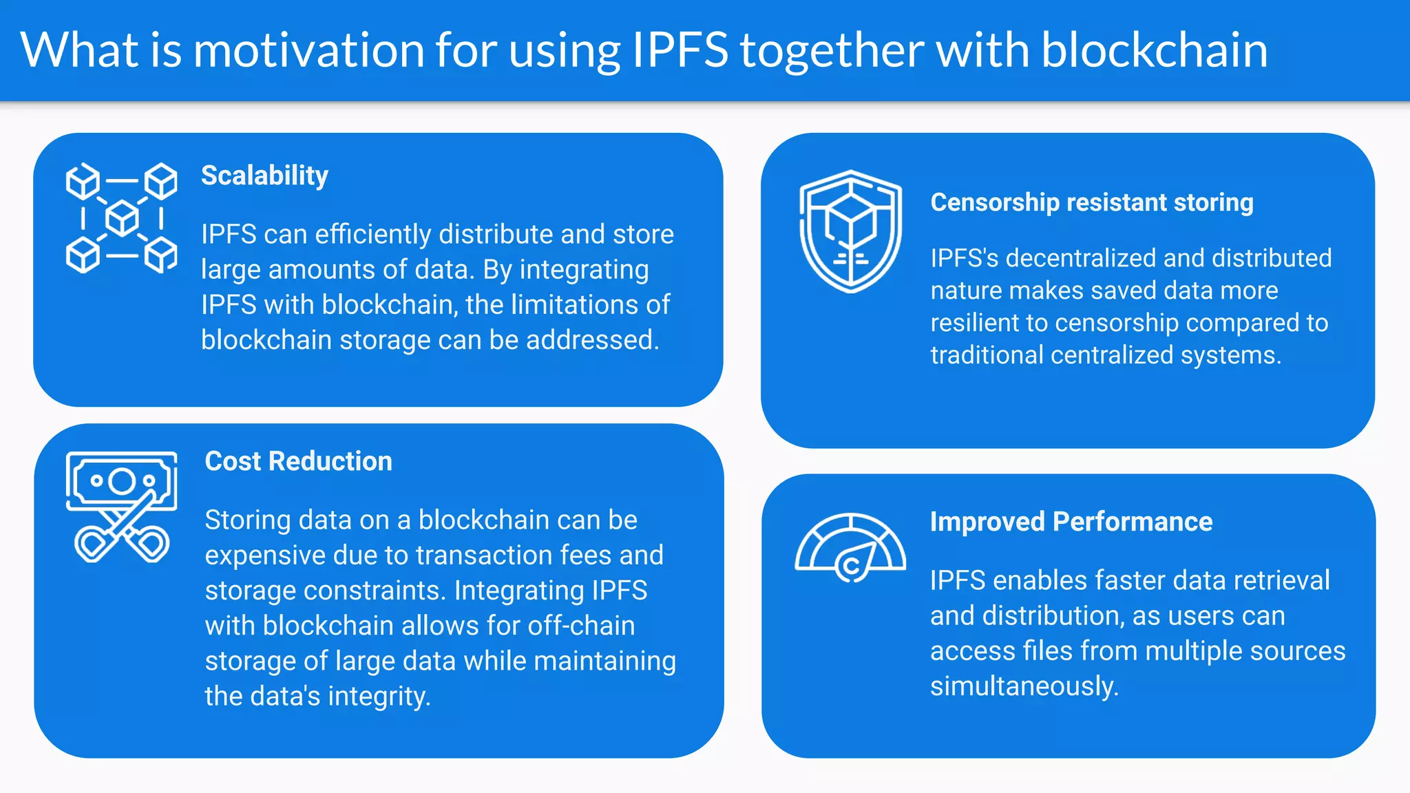 What is motivation for using IPFS together with blockchain
Cost Reduction
Storing data on a blockchain can be
expensive due to transaction fees and
storage constraints. Integrating IPFS
with blockchain allows for off-chain
storage of large data while maintaining
the data's integrity.
Improved Performance
IPFS enables faster data retrieval
and distribution, as users can
access ﬁles from multiple sources
simultaneously.
Scalability
IPFS can eﬃciently distribute and store
large amounts of data. By integrating
IPFS with blockchain, the limitations of
blockchain storage can be addressed.
Censorship resistant storing
IPFS's decentralized and distributed
nature makes saved data more
resilient to censorship compared to
traditional centralized systems.
 