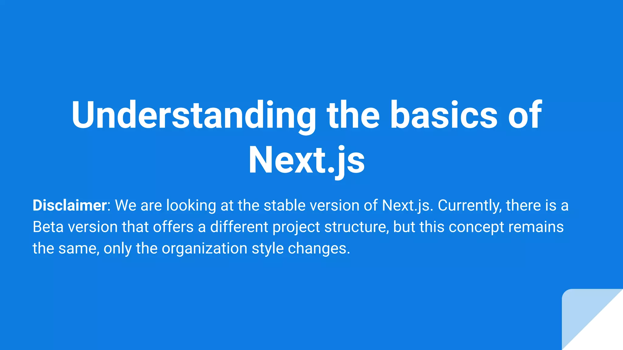 Understanding the basics of
Next.js
Disclaimer: We are looking at the stable version of Next.js. Currently, there is a
Beta version that offers a different project structure, but this concept remains
the same, only the organization style changes.
 