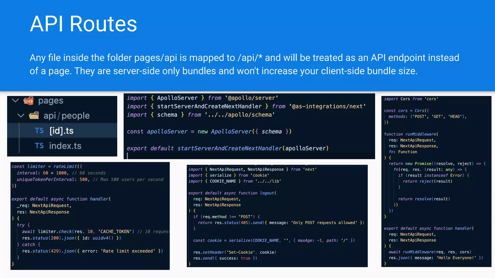 API Routes
Any ﬁle inside the folder pages/api is mapped to /api/* and will be treated as an API endpoint instead
of a page. They are server-side only bundles and won't increase your client-side bundle size.
 