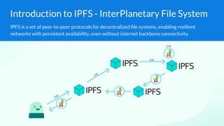 Introduction to IPFS - InterPlanetary File System
IPFS is a set of peer-to-peer protocols for decentralized ﬁle systems, enabling resilient
networks with persistent availability, even without internet backbone connectivity.
 