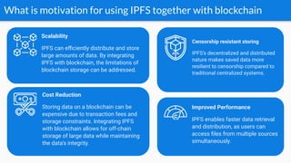 What is motivation for using IPFS together with blockchain
Cost Reduction
Storing data on a blockchain can be
expensive due to transaction fees and
storage constraints. Integrating IPFS
with blockchain allows for off-chain
storage of large data while maintaining
the data's integrity.
Improved Performance
IPFS enables faster data retrieval
and distribution, as users can
access ﬁles from multiple sources
simultaneously.
Scalability
IPFS can eﬃciently distribute and store
large amounts of data. By integrating
IPFS with blockchain, the limitations of
blockchain storage can be addressed.
Censorship resistant storing
IPFS's decentralized and distributed
nature makes saved data more
resilient to censorship compared to
traditional centralized systems.
 