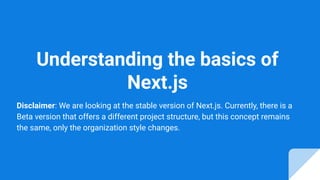 Understanding the basics of
Next.js
Disclaimer: We are looking at the stable version of Next.js. Currently, there is a
Beta version that offers a different project structure, but this concept remains
the same, only the organization style changes.
 