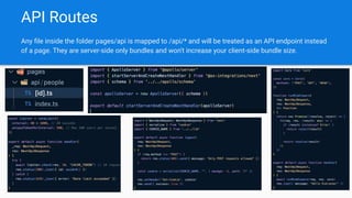 API Routes
Any ﬁle inside the folder pages/api is mapped to /api/* and will be treated as an API endpoint instead
of a page. They are server-side only bundles and won't increase your client-side bundle size.
 