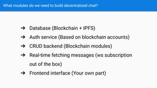 What modules do we need to build decentralized chat?
➔ Database (Blockchain + IPFS)
➔ Auth service (Based on blockchain accounts)
➔ CRUD backend (Blockchain modules)
➔ Real-time fetching messages (ws subscription
out of the box)
➔ Frontend interface (Your own part)
 