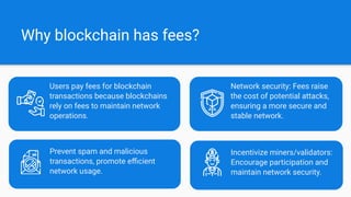 Prevent spam and malicious
transactions, promote eﬃcient
network usage.
Why blockchain has fees?
Incentivize miners/validators:
Encourage participation and
maintain network security.
Users pay fees for blockchain
transactions because blockchains
rely on fees to maintain network
operations.
Network security: Fees raise
the cost of potential attacks,
ensuring a more secure and
stable network.
 