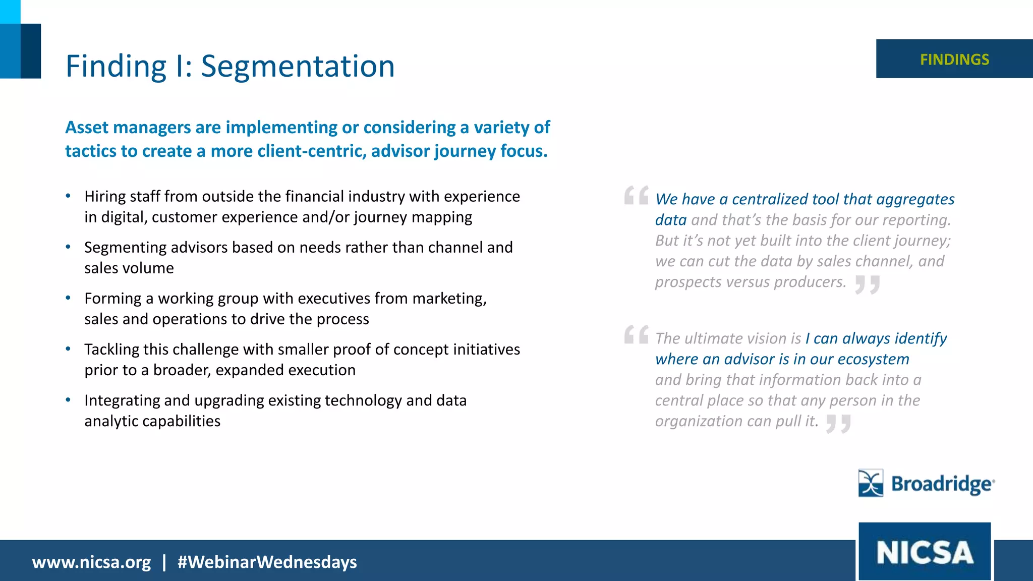 12© 2018 |
Finding I: Segmentation
Asset managers are implementing or considering a variety of
tactics to create a more client-centric, advisor journey focus.
• Hiring staff from outside the financial industry with experience
in digital, customer experience and/or journey mapping
• Segmenting advisors based on needs rather than channel and
sales volume
• Forming a working group with executives from marketing,
sales and operations to drive the process
• Tackling this challenge with smaller proof of concept initiatives
prior to a broader, expanded execution
• Integrating and upgrading existing technology and data
analytic capabilities
FINDINGS
We have a centralized tool that aggregates
data and that’s the basis for our reporting.
But it’s not yet built into the client journey;
we can cut the data by sales channel, and
prospects versus producers.
”
“
The ultimate vision is I can always identify
where an advisor is in our ecosystem
and bring that information back into a
central place so that any person in the
organization can pull it.
”
“
www.nicsa.org | #WebinarWednesdays
 