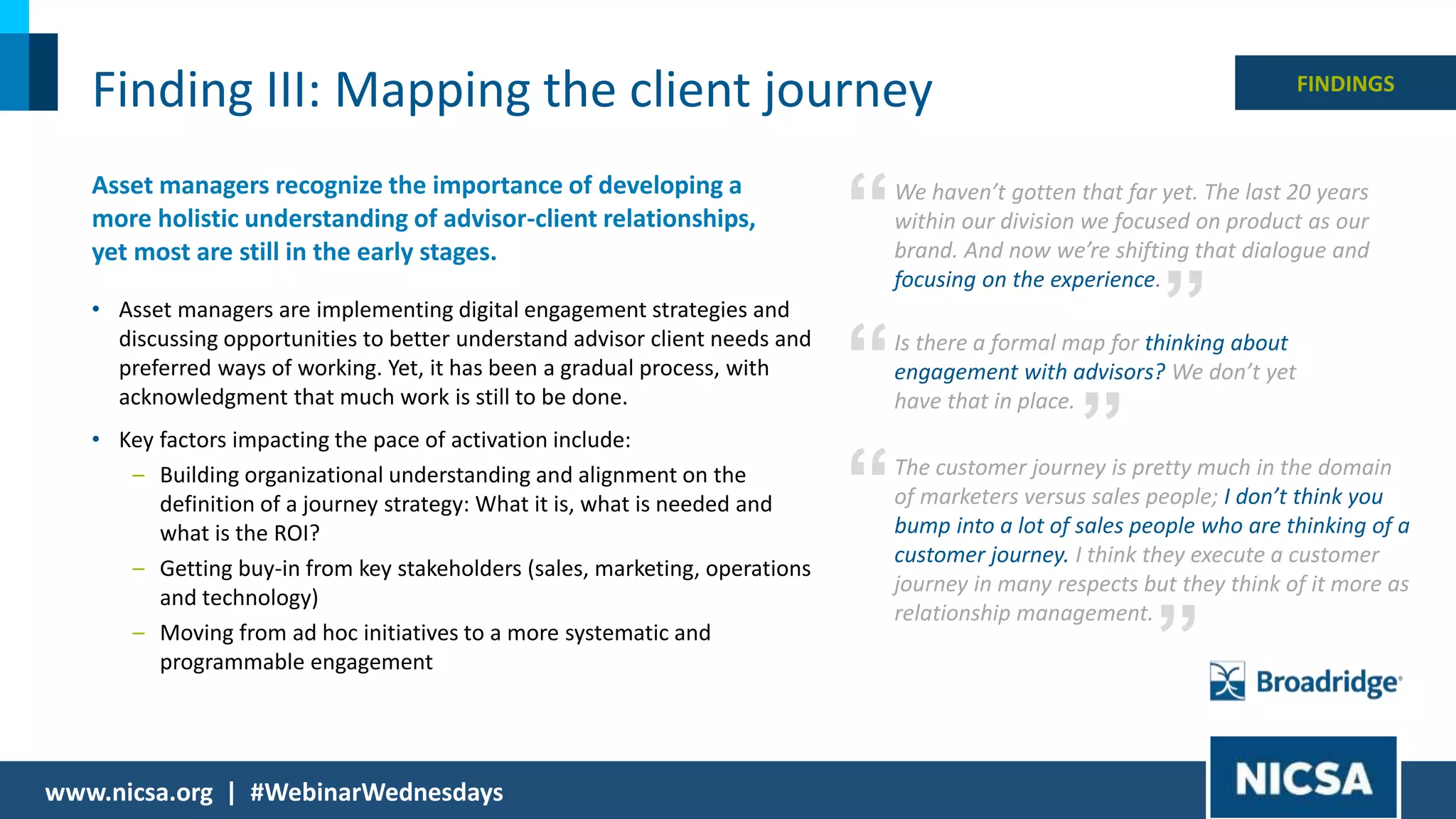 15© 2018 |
Finding III: Mapping the client journey
Asset managers recognize the importance of developing a
more holistic understanding of advisor-client relationships,
yet most are still in the early stages.
• Asset managers are implementing digital engagement strategies and
discussing opportunities to better understand advisor client needs and
preferred ways of working. Yet, it has been a gradual process, with
acknowledgment that much work is still to be done.
• Key factors impacting the pace of activation include:
– Building organizational understanding and alignment on the
definition of a journey strategy: What it is, what is needed and
what is the ROI?
– Getting buy-in from key stakeholders (sales, marketing, operations
and technology)
– Moving from ad hoc initiatives to a more systematic and
programmable engagement
FINDINGS
We haven’t gotten that far yet. The last 20 years
within our division we focused on product as our
brand. And now we’re shifting that dialogue and
focusing on the experience.
”
“
Is there a formal map for thinking about
engagement with advisors? We don’t yet
have that in place.
”
“
The customer journey is pretty much in the domain
of marketers versus sales people; I don’t think you
bump into a lot of sales people who are thinking of a
customer journey. I think they execute a customer
journey in many respects but they think of it more as
relationship management.
“
”
www.nicsa.org | #WebinarWednesdays
 