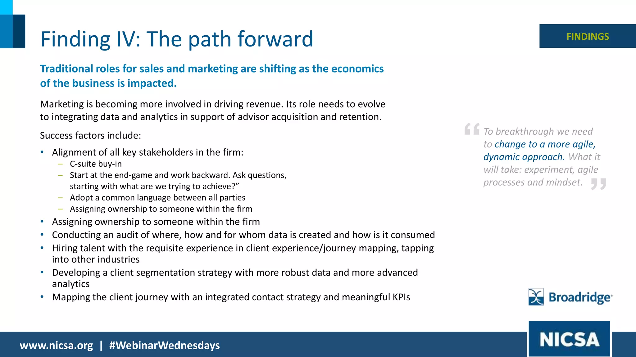 17© 2018 |
Finding IV: The path forward
Traditional roles for sales and marketing are shifting as the economics
of the business is impacted.
Marketing is becoming more involved in driving revenue. Its role needs to evolve
to integrating data and analytics in support of advisor acquisition and retention.
Success factors include:
• Alignment of all key stakeholders in the firm:
– C-suite buy-in
– Start at the end-game and work backward. Ask questions,
starting with what are we trying to achieve?”
– Adopt a common language between all parties
– Assigning ownership to someone within the firm
• Assigning ownership to someone within the firm
• Conducting an audit of where, how and for whom data is created and how is it consumed
• Hiring talent with the requisite experience in client experience/journey mapping, tapping
into other industries
• Developing a client segmentation strategy with more robust data and more advanced
analytics
• Mapping the client journey with an integrated contact strategy and meaningful KPIs
www.nicsa.org | #WebinarWednesdays
FINDINGS
To breakthrough we need
to change to a more agile,
dynamic approach. What it
will take: experiment, agile
processes and mindset.
”
“
 
