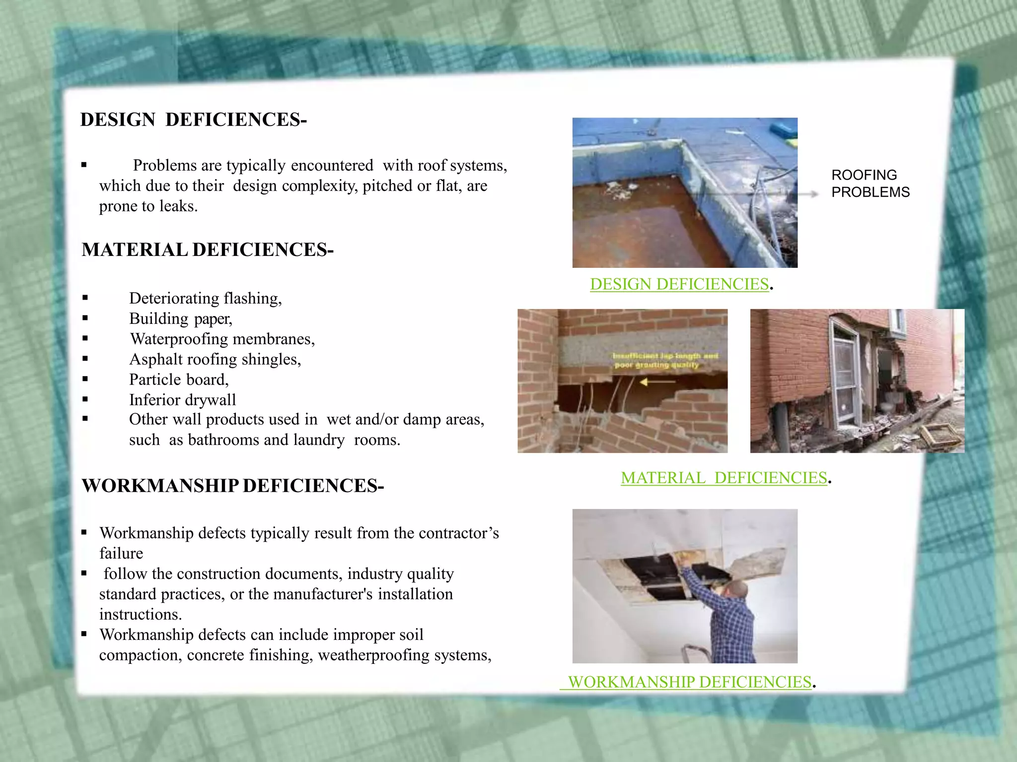 DESIGN DEFICIENCES-
 Problems are typically encountered with roof systems,
which due to their design complexity, pitched or flat, are
prone to leaks.
MATERIAL DEFICIENCES-
 Deteriorating flashing,
 Building paper,
 Waterproofing membranes,
 Asphalt roofing shingles,
 Particle board,
 Inferior drywall
 Other wall products used in wet and/or damp areas,
such as bathrooms and laundry rooms.
WORKMANSHIP DEFICIENCES-
 Workmanship defects typically result from the contractor’s
failure
 follow the construction documents, industry quality
standard practices, or the manufacturer's installation
instructions.
 Workmanship defects can include improper soil
compaction, concrete finishing, weatherproofing systems,
ROOFING
PROBLEMS
DESIGN DEFICIENCIES.
MATERIAL DEFICIENCIES.
WORKMANSHIP DEFICIENCIES.
 
