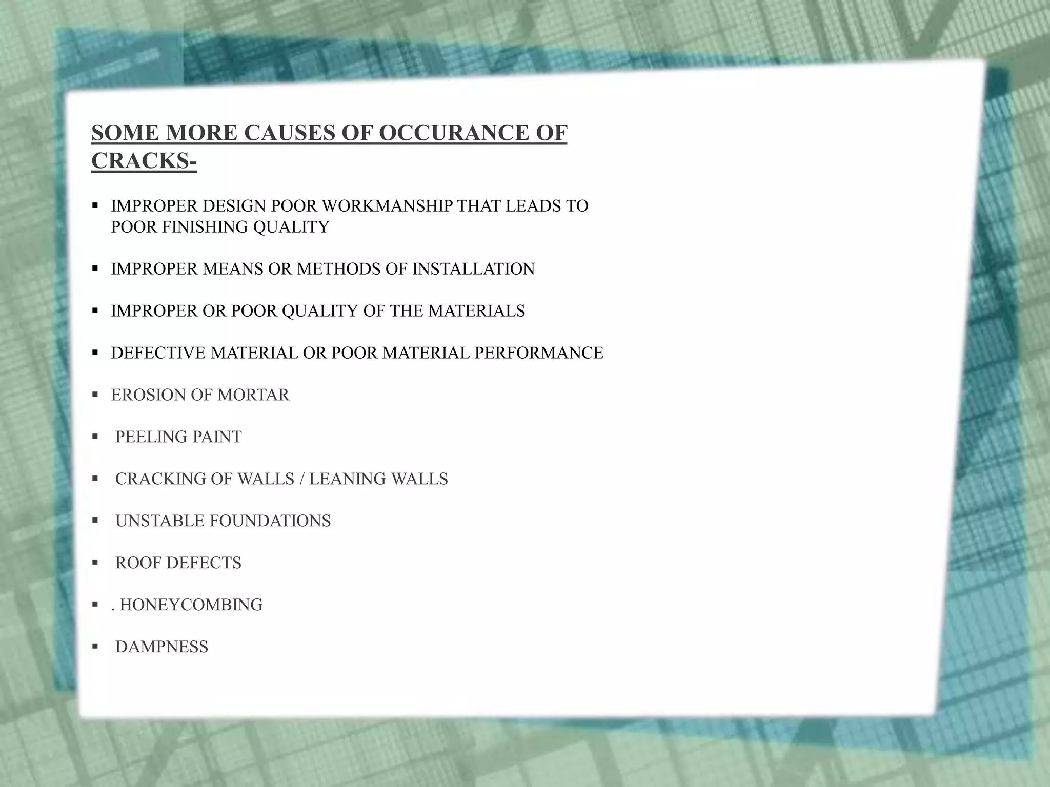SOME MORE CAUSES OF OCCURANCE OF
CRACKS-
 IMPROPER DESIGN POOR WORKMANSHIP THAT LEADS TO
POOR FINISHING QUALITY
 IMPROPER MEANS OR METHODS OF INSTALLATION
 IMPROPER OR POOR QUALITY OF THE MATERIALS
 DEFECTIVE MATERIAL OR POOR MATERIAL PERFORMANCE
 EROSION OF MORTAR
 PEELING PAINT
 CRACKING OF WALLS / LEANING WALLS
 UNSTABLE FOUNDATIONS
 ROOF DEFECTS
 . HONEYCOMBING
 DAMPNESS
 