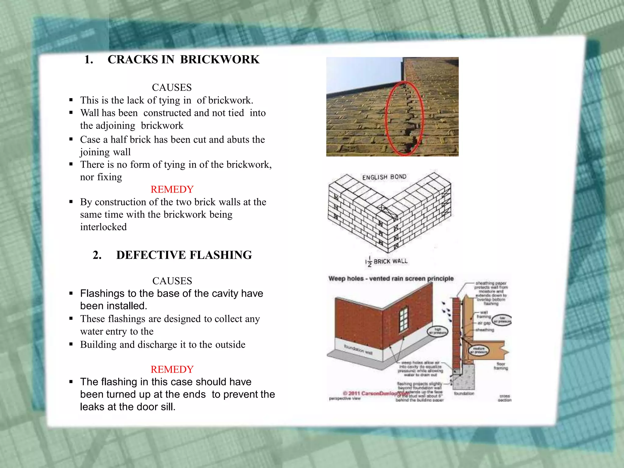 1. CRACKS IN BRICKWORK
CAUSES
 This is the lack of tying in of brickwork.
 Wall has been constructed and not tied into
the adjoining brickwork
 Case a half brick has been cut and abuts the
joining wall
 There is no form of tying in of the brickwork,
nor fixing
REMEDY
 By construction of the two brick walls at the
same time with the brickwork being
interlocked
2. DEFECTIVE FLASHING
CAUSES
 Flashings to the base of the cavity have
been installed.
 These flashings are designed to collect any
water entry to the
 Building and discharge it to the outside
REMEDY
 The flashing in this case should have
been turned up at the ends to prevent the
leaks at the door sill.
 