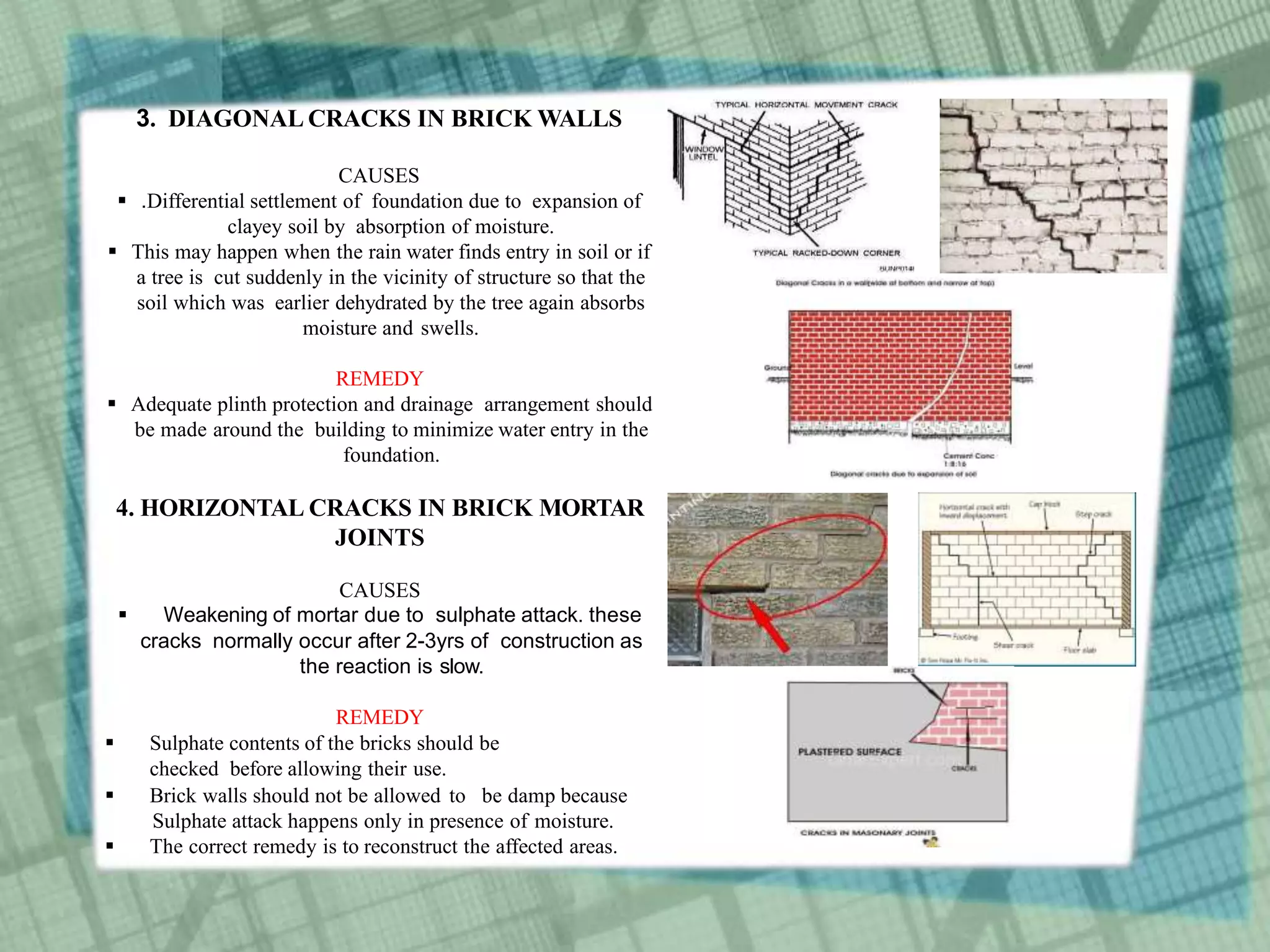 3. DIAGONAL CRACKS IN BRICK WALLS
CAUSES
 .Differential settlement of foundation due to expansion of
clayey soil by absorption of moisture.
 This may happen when the rain water finds entry in soil or if
a tree is cut suddenly in the vicinity of structure so that the
soil which was earlier dehydrated by the tree again absorbs
moisture and swells.
REMEDY
 Adequate plinth protection and drainage arrangement should
be made around the building to minimize water entry in the
foundation.
4. HORIZONTAL CRACKS IN BRICK MORTAR
JOINTS
CAUSES
 Weakening of mortar due to sulphate attack. these
cracks normally occur after 2-3yrs of construction as
the reaction is slow.
REMEDY
 Sulphate contents of the bricks should be
checked before allowing their use.
 Brick walls should not be allowed to be damp because
Sulphate attack happens only in presence of moisture.
 The correct remedy is to reconstruct the affected areas.
 