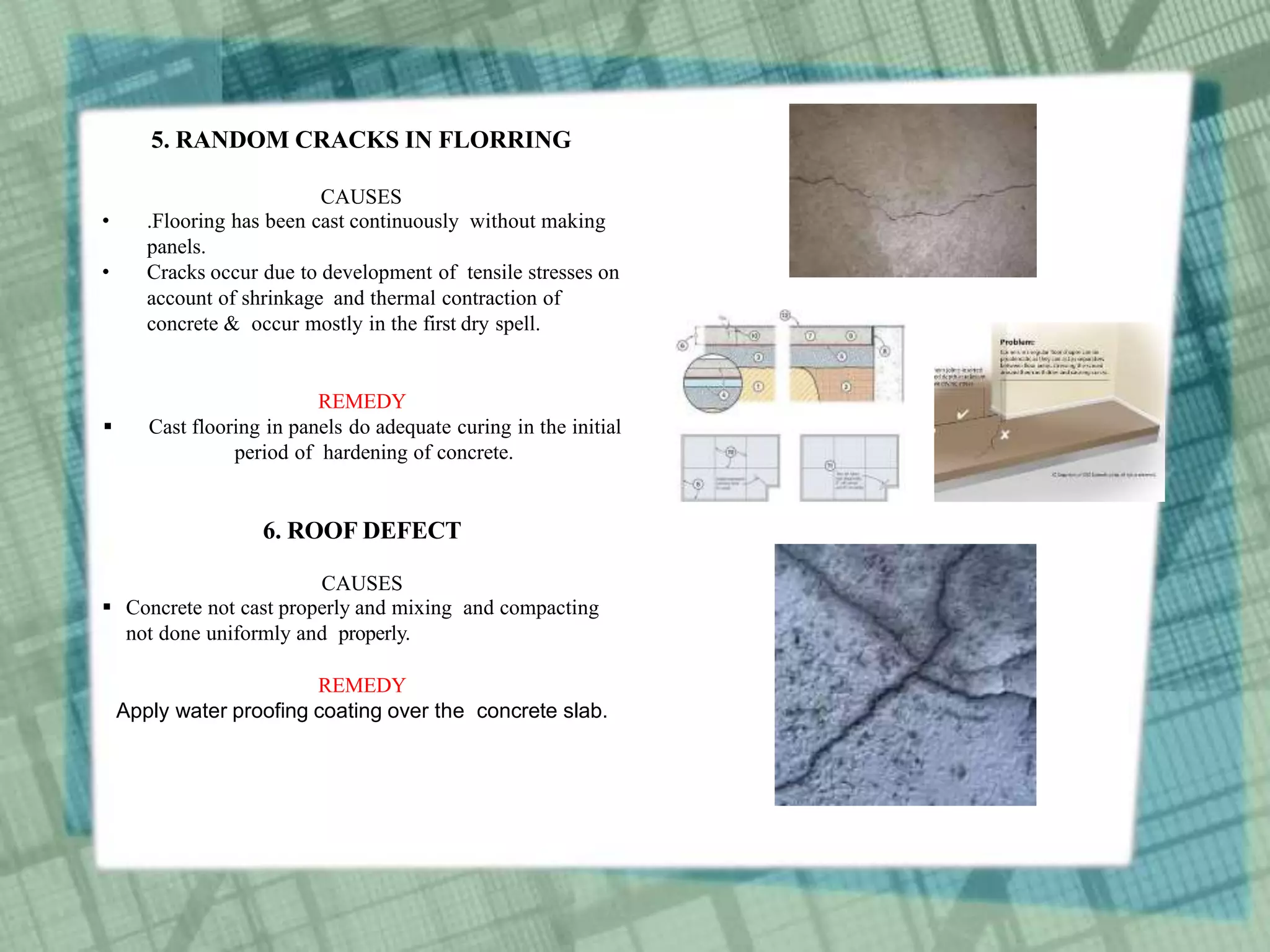 5. RANDOM CRACKS IN FLORRING
CAUSES
• .Flooring has been cast continuously without making
panels.
• Cracks occur due to development of tensile stresses on
account of shrinkage and thermal contraction of
concrete & occur mostly in the first dry spell.
REMEDY
 Cast flooring in panels do adequate curing in the initial
period of hardening of concrete.
6. ROOF DEFECT
CAUSES
 Concrete not cast properly and mixing and compacting
not done uniformly and properly.
REMEDY
Apply water proofing coating over the concrete slab.
 