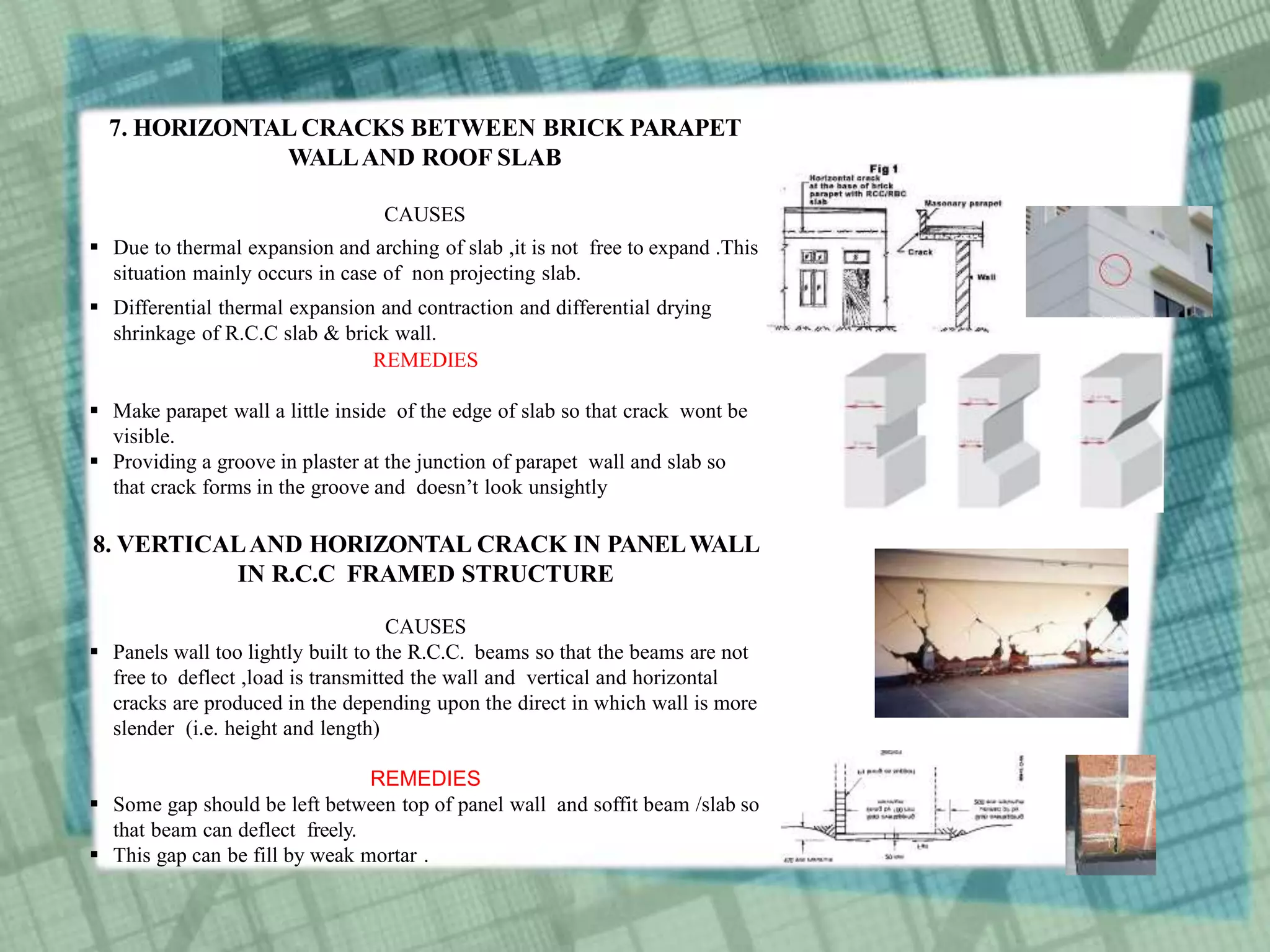 7. HORIZONTAL CRACKS BETWEEN BRICK PARAPET
WALLAND ROOF SLAB
CAUSES
 Due to thermal expansion and arching of slab ,it is not free to expand .This
situation mainly occurs in case of non projecting slab.
 Differential thermal expansion and contraction and differential drying
shrinkage of R.C.C slab & brick wall.
REMEDIES
 Make parapet wall a little inside of the edge of slab so that crack wont be
visible.
 Providing a groove in plaster at the junction of parapet wall and slab so
that crack forms in the groove and doesn’t look unsightly
8. VERTICALAND HORIZONTAL CRACK IN PANELWALL
IN R.C.C FRAMED STRUCTURE
CAUSES
 Panels wall too lightly built to the R.C.C. beams so that the beams are not
free to deflect ,load is transmitted the wall and vertical and horizontal
cracks are produced in the depending upon the direct in which wall is more
slender (i.e. height and length)
REMEDIES
 Some gap should be left between top of panel wall and soffit beam /slab so
that beam can deflect freely.
 This gap can be fill by weak mortar .
 