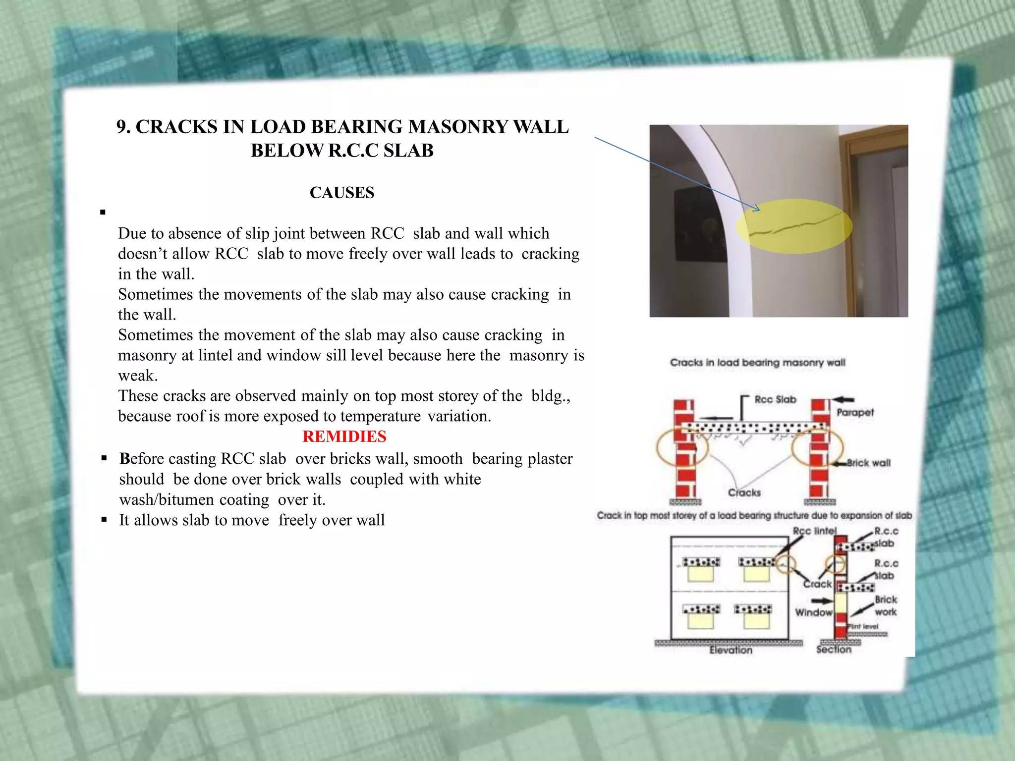 9. CRACKS IN LOAD BEARING MASONRY WALL
BELOW R.C.C SLAB
CAUSES

Due to absence of slip joint between RCC slab and wall which
doesn’t allow RCC slab to move freely over wall leads to cracking
in the wall.
Sometimes the movements of the slab may also cause cracking in
the wall.
Sometimes the movement of the slab may also cause cracking in
masonry at lintel and window sill level because here the masonry is
weak.
These cracks are observed mainly on top most storey of the bldg.,
because roof is more exposed to temperature variation.
REMIDIES
 Before casting RCC slab over bricks wall, smooth bearing plaster
should be done over brick walls coupled with white
wash/bitumen coating over it.
 It allows slab to move freely over wall
 