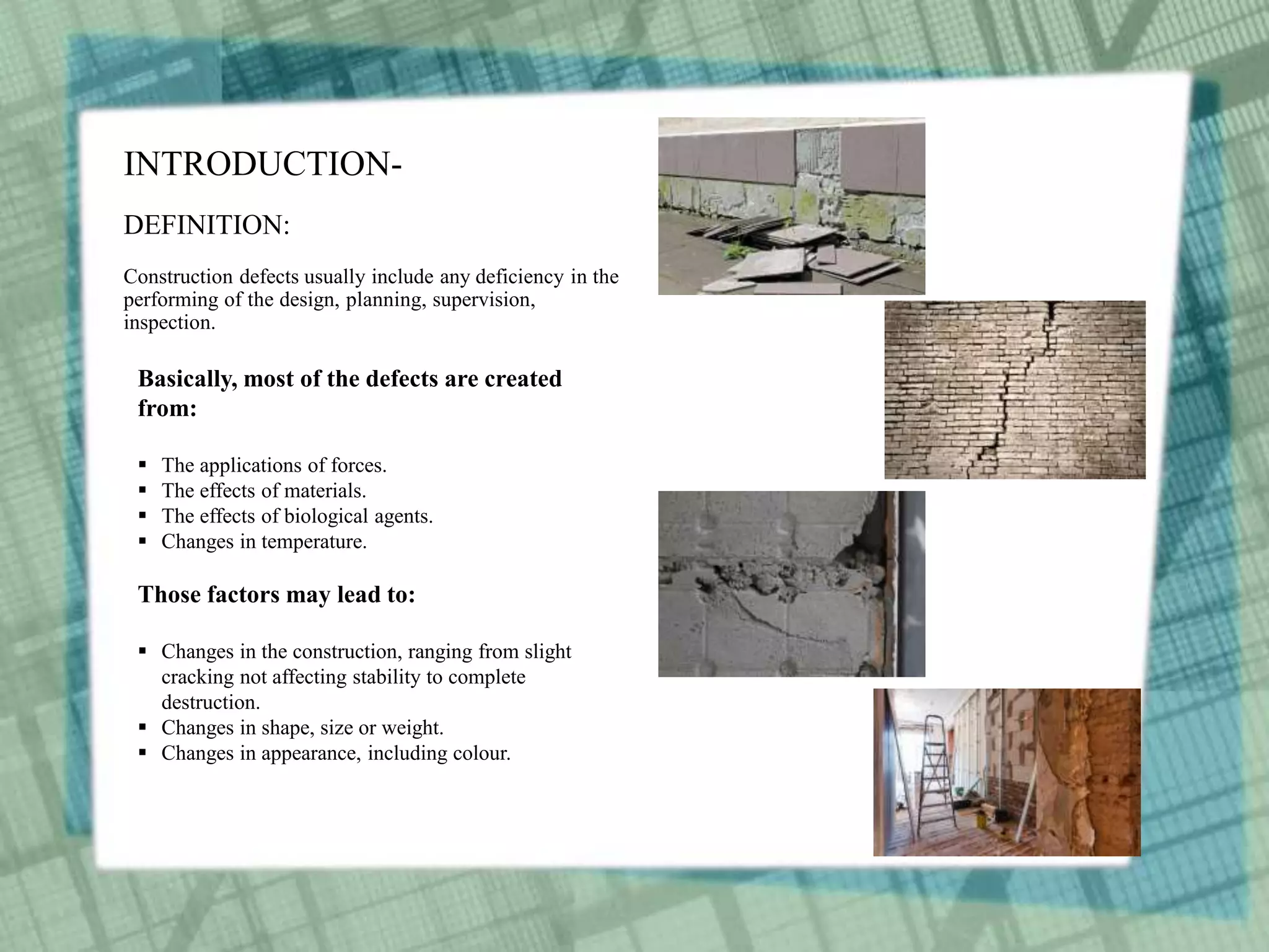 INTRODUCTION-
DEFINITION:
Construction defects usually include any deficiency in the
performing of the design, planning, supervision,
inspection.
Basically, most of the defects are created
from:
 The applications of forces.
 The effects of materials.
 The effects of biological agents.
 Changes in temperature.
Those factors may lead to:
 Changes in the construction, ranging from slight
cracking not affecting stability to complete
destruction.
 Changes in shape, size or weight.
 Changes in appearance, including colour.
 