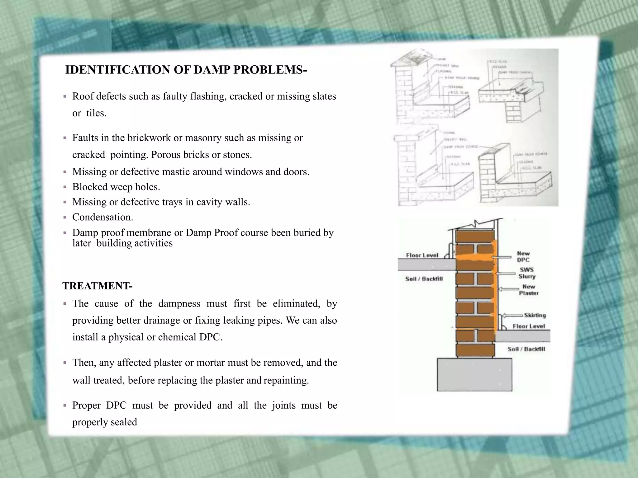 IDENTIFICATION OF DAMP PROBLEMS-
 Roof defects such as faulty flashing, cracked or missing slates
or tiles.
 Faults in the brickwork or masonry such as missing or
cracked pointing. Porous bricks or stones.
 Missing or defective mastic around windows and doors.
 Blocked weep holes.
 Missing or defective trays in cavity walls.
 Condensation.
 Damp proof membrane or Damp Proof course been buried by
later building activities
TREATMENT-
 The cause of the dampness must first be eliminated, by
providing better drainage or fixing leaking pipes. We can also
install a physical or chemical DPC.
 Then, any affected plaster or mortar must be removed, and the
wall treated, before replacing the plaster and repainting.
 Proper DPC must be provided and all the joints must be
properly sealed
 