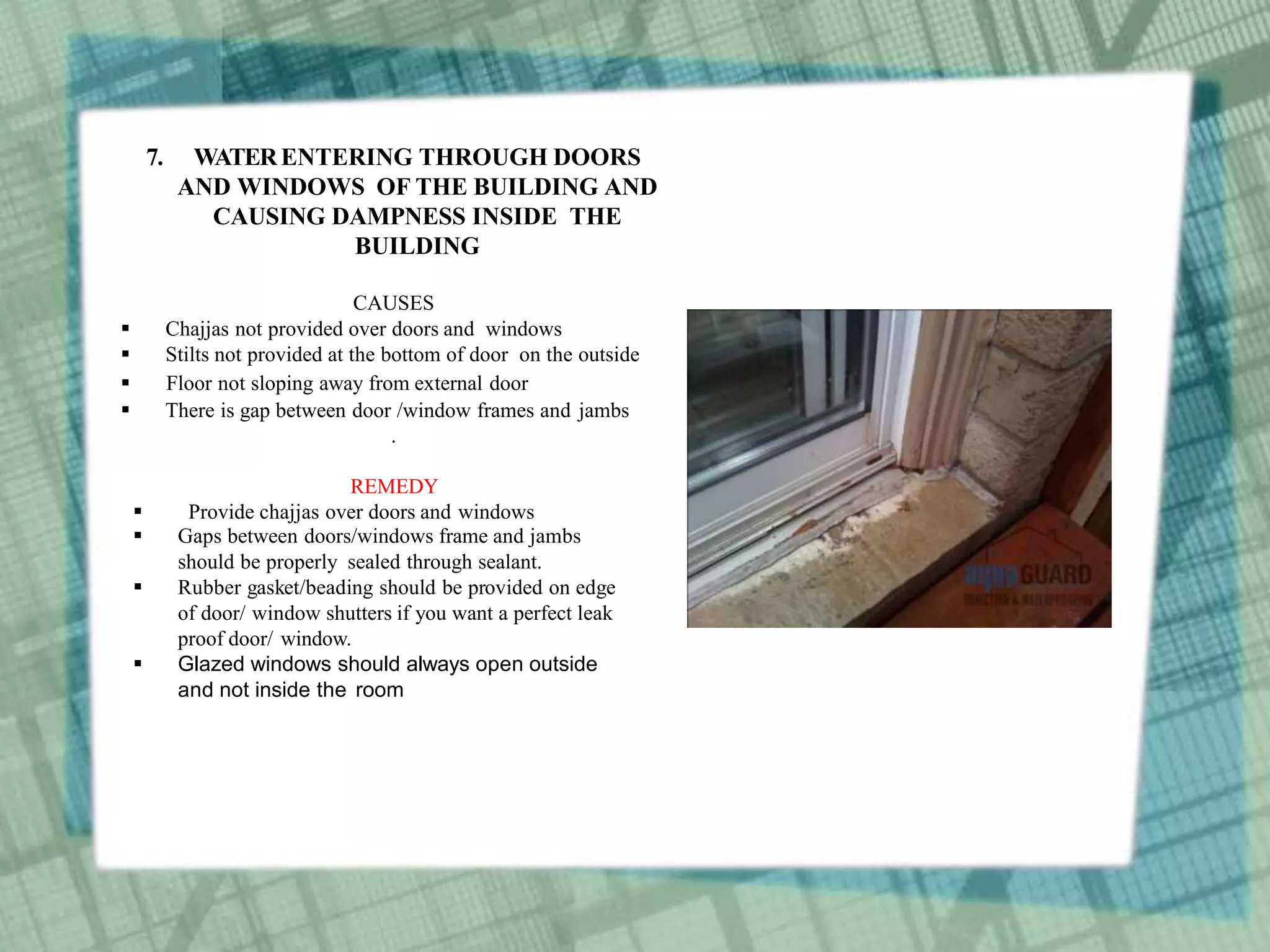 7. WATERENTERING THROUGH DOORS
AND WINDOWS OF THE BUILDING AND
CAUSING DAMPNESS INSIDE THE
BUILDING
CAUSES
 Chajjas not provided over doors and windows
 Stilts not provided at the bottom of door on the outside
 Floor not sloping away from external door
 There is gap between door /window frames and jambs
.
REMEDY
 Provide chajjas over doors and windows
 Gaps between doors/windows frame and jambs
should be properly sealed through sealant.
 Rubber gasket/beading should be provided on edge
of door/ window shutters if you want a perfect leak
proof door/ window.
 Glazed windows should always open outside
and not inside the room
 