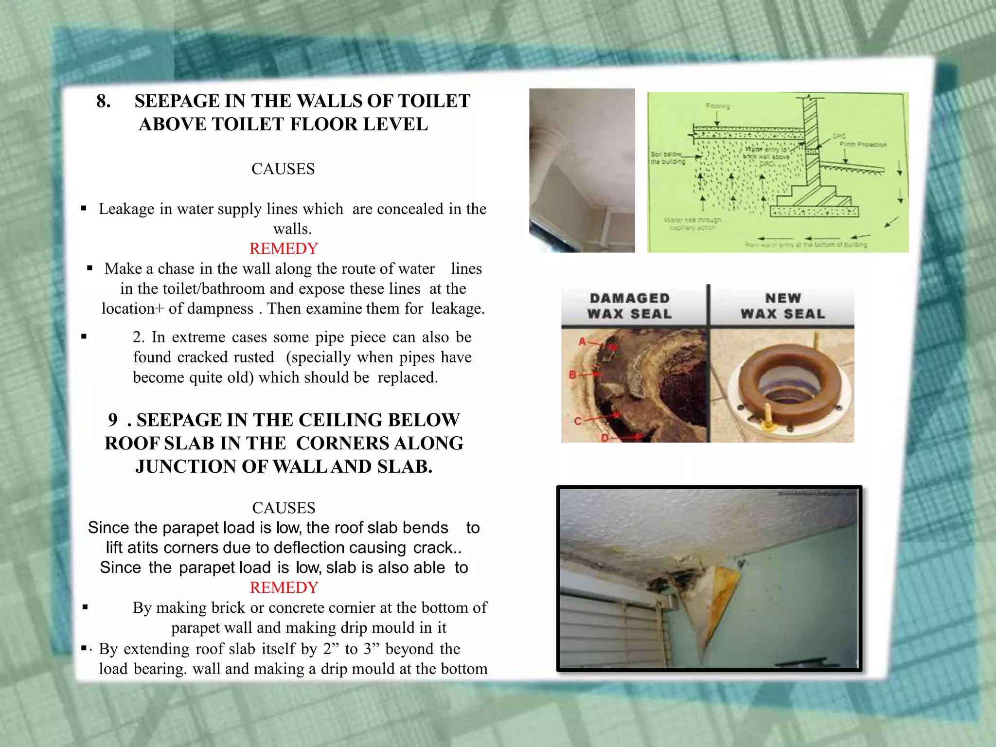 8. SEEPAGE IN THE WALLS OF TOILET
ABOVE TOILET FLOOR LEVEL
CAUSES
 Leakage in water supply lines which are concealed in the
walls.
REMEDY
 Make a chase in the wall along the route of water lines
in the toilet/bathroom and expose these lines at the
location+ of dampness . Then examine them for leakage.
 2. In extreme cases some pipe piece can also be
found cracked rusted (specially when pipes have
become quite old) which should be replaced.
9 . SEEPAGE IN THE CEILING BELOW
ROOF SLAB IN THE CORNERS ALONG
JUNCTION OF WALLAND SLAB.
CAUSES
Since the parapet load is low, the roof slab bends to
lift atits corners due to deflection causing crack..
Since the parapet load is low, slab is also able to
REMEDY
 By making brick or concrete cornier at the bottom of
parapet wall and making drip mould in it
 By extending roof slab itself by 2” to 3” beyond the
load bearing. wall and making a drip mould at the bottom
.
 