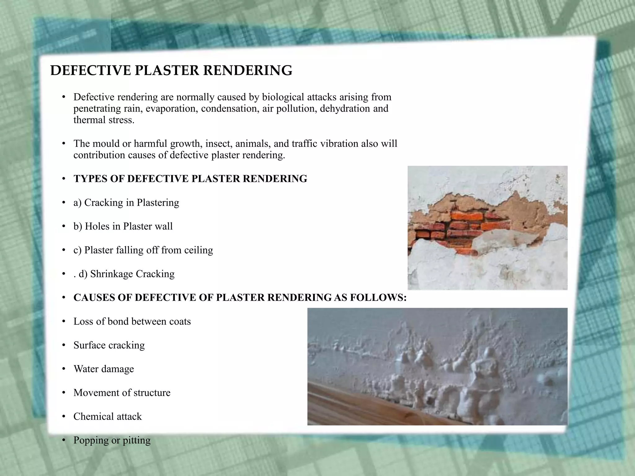 DEFECTIVE PLASTER RENDERING
• Defective rendering are normally caused by biological attacks arising from
penetrating rain, evaporation, condensation, air pollution, dehydration and
thermal stress.
• The mould or harmful growth, insect, animals, and traffic vibration also will
contribution causes of defective plaster rendering.
• TYPES OF DEFECTIVE PLASTER RENDERING
• a) Cracking in Plastering
• b) Holes in Plaster wall
• c) Plaster falling off from ceiling
• . d) Shrinkage Cracking
• CAUSES OF DEFECTIVE OF PLASTER RENDERING AS FOLLOWS:
• Loss of bond between coats
• Surface cracking
• Water damage
• Movement of structure
• Chemical attack
• Popping or pitting
 