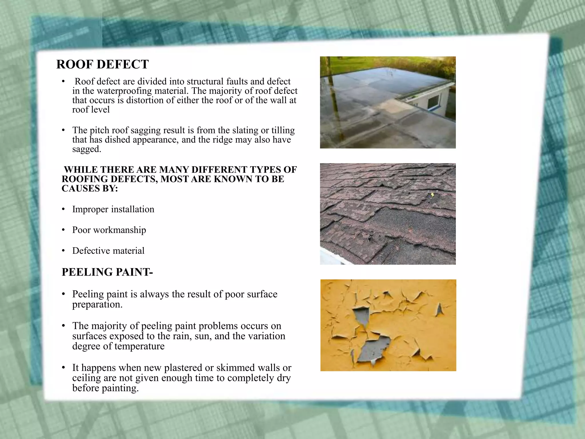 ROOF DEFECT
• Roof defect are divided into structural faults and defect
in the waterproofing material. The majority of roof defect
that occurs is distortion of either the roof or of the wall at
roof level
• The pitch roof sagging result is from the slating or tilling
that has dished appearance, and the ridge may also have
sagged.
WHILE THERE ARE MANY DIFFERENT TYPES OF
ROOFING DEFECTS, MOST ARE KNOWN TO BE
CAUSES BY:
• Improper installation
• Poor workmanship
• Defective material
PEELING PAINT-
• Peeling paint is always the result of poor surface
preparation.
• The majority of peeling paint problems occurs on
surfaces exposed to the rain, sun, and the variation
degree of temperature
• It happens when new plastered or skimmed walls or
ceiling are not given enough time to completely dry
before painting.
 