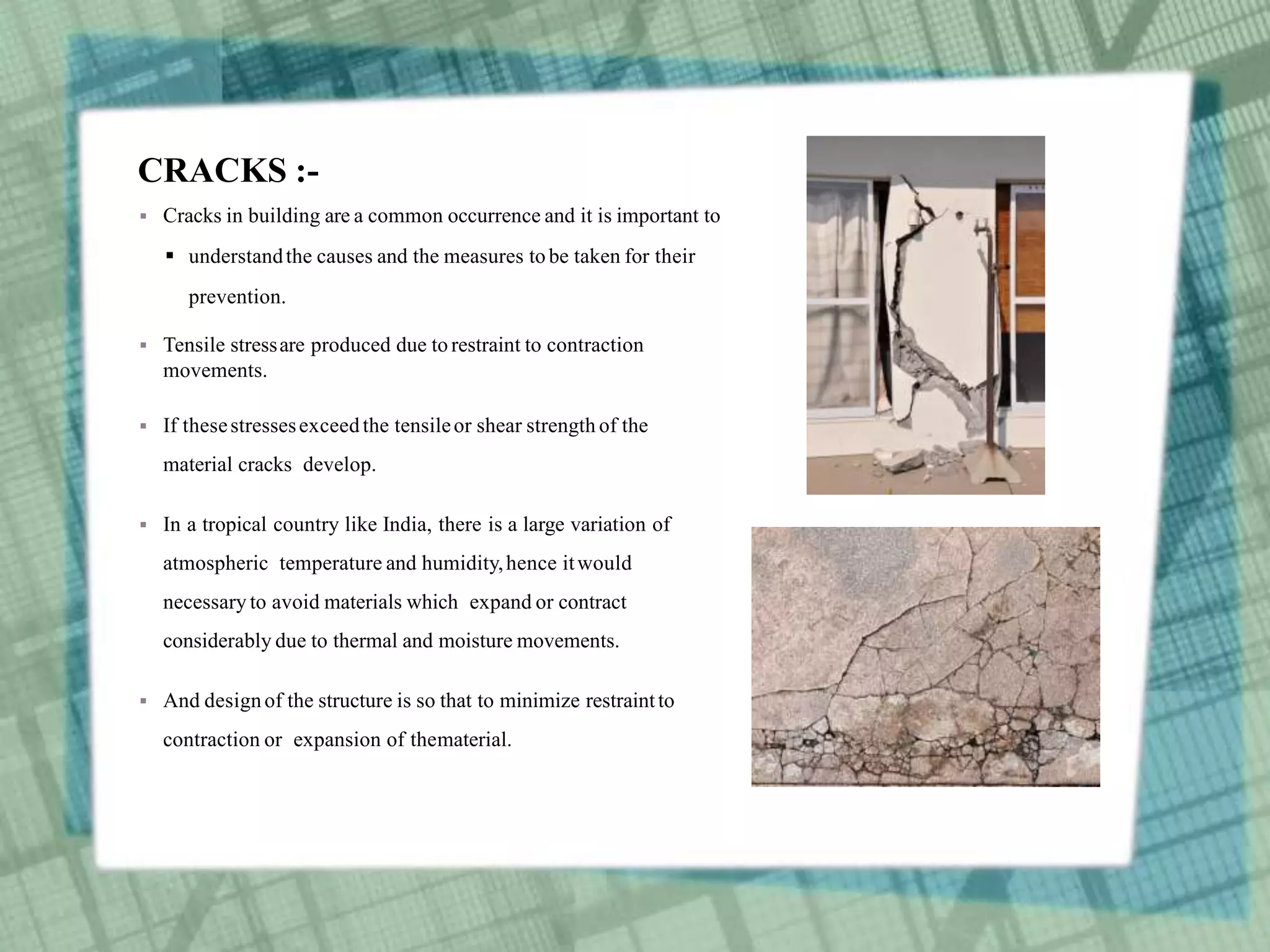 CRACKS :-
 Cracks in building are a common occurrence and it is important to
 understandthe causes and the measures tobe taken for their
prevention.
 Tensile stressare produced due torestraint to contraction
movements.
 If thesestressesexceedthe tensileor shear strength of the
material cracks develop.
 In a tropical country like India, there is a large variation of
atmospheric temperature and humidity,hence itwould
necessary to avoid materials which expand or contract
considerably due to thermal and moisture movements.
 And designof the structure is so that to minimize restraintto
contraction or expansion of thematerial.
 