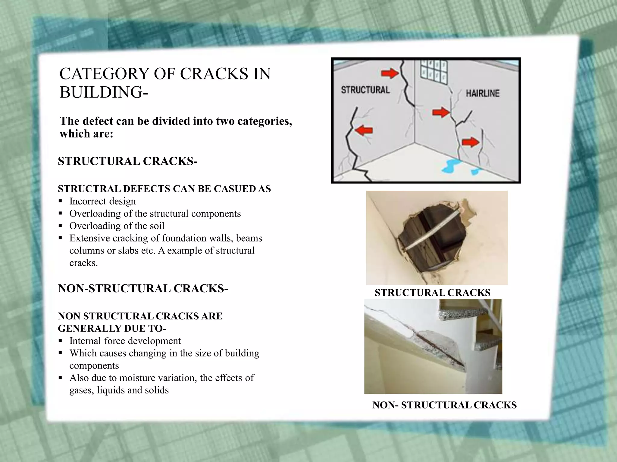 CATEGORY OF CRACKS IN
BUILDING-
The defect can be divided into two categories,
which are:
STRUCTURAL CRACKS-
STRUCTRAL DEFECTS CAN BE CASUED AS
 Incorrect design
 Overloading of the structural components
 Overloading of the soil
 Extensive cracking of foundation walls, beams
columns or slabs etc. A example of structural
cracks.
NON-STRUCTURAL CRACKS-
NON STRUCTURAL CRACKS ARE
GENERALLY DUE TO-
 Internal force development
 Which causes changing in the size of building
components
 Also due to moisture variation, the effects of
gases, liquids and solids
STRUCTURAL CRACKS
NON- STRUCTURAL CRACKS
 