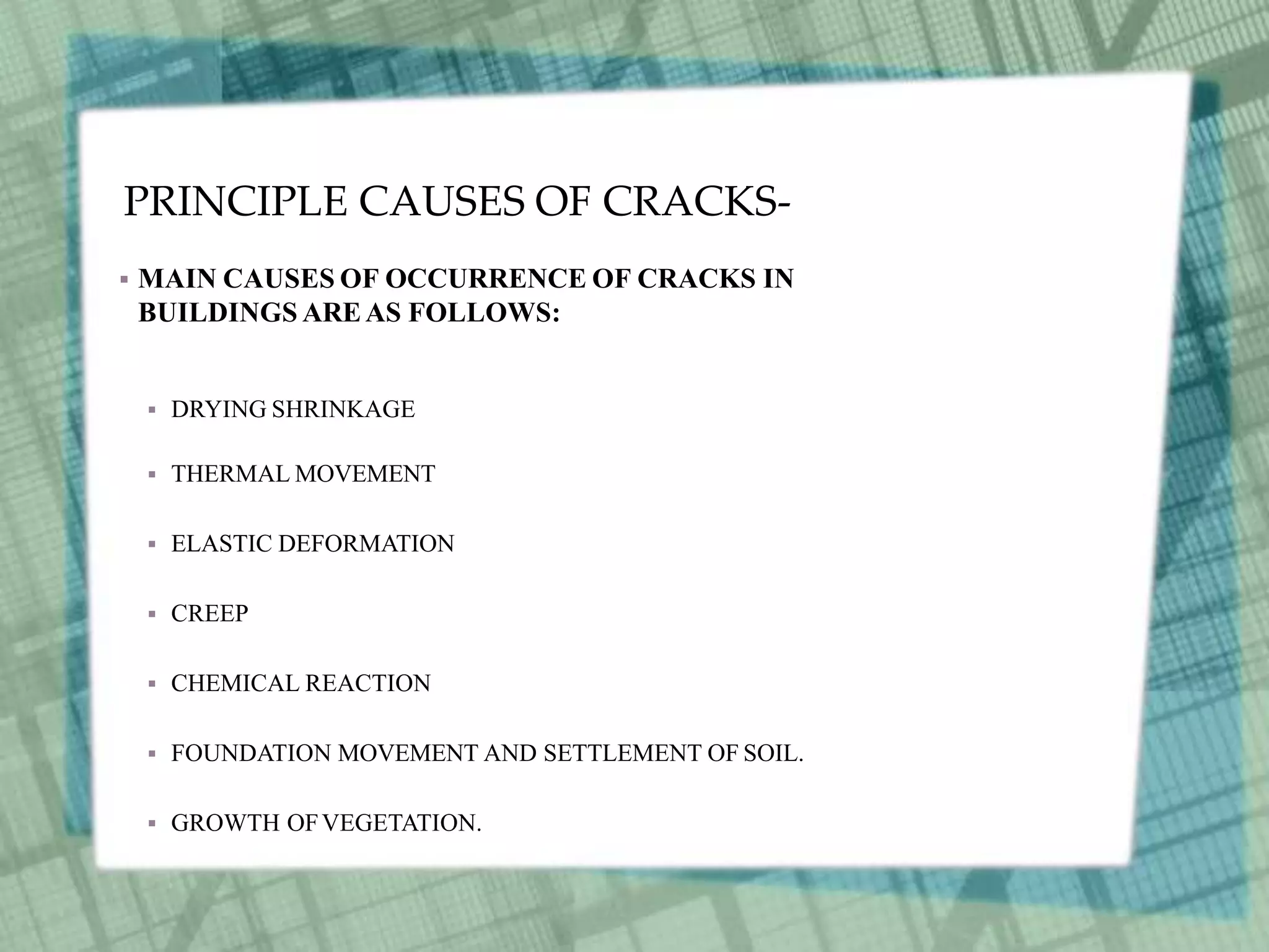 PRINCIPLE CAUSES OF CRACKS-
 MAIN CAUSES OF OCCURRENCE OF CRACKS IN
BUILDINGS AREAS FOLLOWS:
 DRYING SHRINKAGE
 THERMAL MOVEMENT
 ELASTIC DEFORMATION
 CREEP
 CHEMICAL REACTION
 FOUNDATION MOVEMENT AND SETTLEMENT OF SOIL.
 GROWTH OFVEGETATION.
 