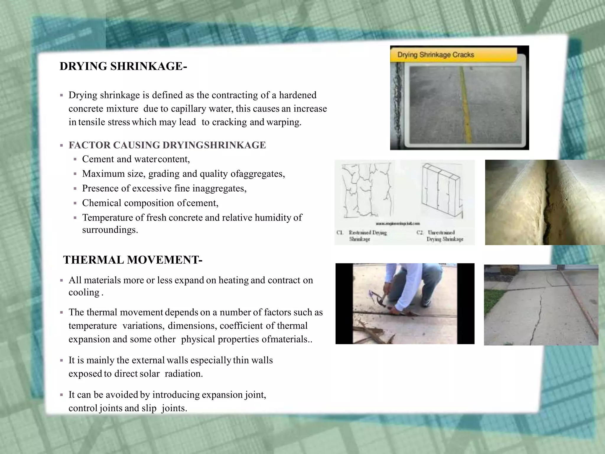 DRYING SHRINKAGE-
 Drying shrinkage is defined as the contracting of a hardened
concrete mixture due to capillary water, this causes an increase
in tensile stress which may lead to cracking and warping.
 FACTOR CAUSING DRYINGSHRINKAGE
 Cement and watercontent,
 Maximum size, grading and quality ofaggregates,
 Presence of excessive fine inaggregates,
 Chemical composition ofcement,
 Temperature of fresh concrete and relative humidity of
surroundings.
THERMAL MOVEMENT-
 All materials more or less expand on heating and contract on
cooling .
 The thermal movement depends on a number of factors such as
temperature variations, dimensions, coefficient of thermal
expansion and some other physical properties ofmaterials..
 It is mainly the external walls especially thin walls
exposed to direct solar radiation.
 It can be avoided by introducing expansion joint,
control joints and slip joints.
 