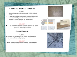 5. RANDOM CRACKS IN FLORRING
CAUSES
• .Flooring has been cast continuously without making
panels.
• Cracks occur due to development of tensile stresses on
account of shrinkage and thermal contraction of
concrete & occur mostly in the first dry spell.
REMEDY
 Cast flooring in panels do adequate curing in the initial
period of hardening of concrete.
6. ROOF DEFECT
CAUSES
 Concrete not cast properly and mixing and compacting
not done uniformly and properly.
REMEDY
Apply water proofing coating over the concrete slab.
 