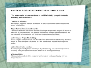 .
GENERAL MEASURES FOR PROTECTION OF CRACKS..
The measures for prevention of cracks could be broadly grouped under the
following main subheads :-
Selection of materials:-
Good quality of building materials according to the specification if used that will minimize the
cracks in the building.
b)Specifications for mortar and concrete:-
The ratio of the mortar and concrete should be according to the prescribed design. Care should be
taken that the coarse aggregate, fine aggregate should be free from silt suspended impurities and
the mix should be homogeneous, well mixed and contain no excessive of water.
c) Drawing and Design of the building:-
While doing the construction work care should be taken that foundation of the building should not
be laid on loose /muddy soil. The mortar, M S steel reinforcement should be according to the
design.
d) Good Construction practices:-
It is necessary that work proceed uniformly in all part of building. The workmanship should be
according to the prescribed norms and best practice in the building construction
e)Weather Effect:-
The construction work should be avoided in very hot and dry weather, and during very low
temperature also.
 