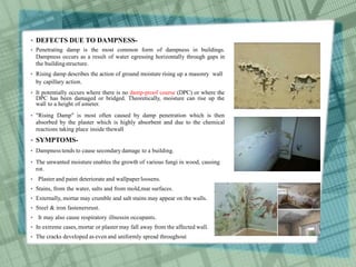  DEFECTS DUE TO DAMPNESS-
 Penetrating damp is the most common form of dampness in buildings.
Dampness occurs as a result of water egressing horizontally through gaps in
the buildingstructure.
 Rising damp describes the action of ground moisture rising up a masonry wall
by capillary action.
 It potentially occurs where there is no damp-proof course (DPC) or where the
DPC has been damaged or bridged. Theoretically, moisture can rise up the
wall to a height of ameter.
 "Rising Damp" is most often caused by damp penetration which is then
absorbed by the plaster which is highly absorbent and due to the chemical
reactions taking place inside thewall
 SYMPTOMS-
 Dampness tends to cause secondary damage to a building.
 The unwanted moisture enables the growth of various fungi in wood, causing
rot.
 Plaster and paint deteriorate and wallpaper loosens.
 Stains, from the water, salts and from mold,mar surfaces.
 Externally, mortar may crumble and salt stains may appear on the walls.
 Steel & iron fastenersrust.
 It may also cause respiratory illnessin occupants.
 In extreme cases, mortar or plaster may fall away from the affected wall.
 The cracks developed as even and uniformly spread throughout
 