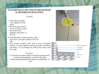 10. DAMPNESS IN THE CEILING BELOW ROOF
SLAB/TERRACES/BALCONIES
CAUSES
 Roof slopes not proper.
water stagnates at some
points.
 Rain water pipe choked.
So water collects around
that location and
gradually seeps below in
the roof.
 Overhead tank not water proofed so water
seeps from it through its pillars to the roof
slab.
 Area around overhead water tank at roof not properly
cleaned. so some vegetation starts growing due to dampness
and makes its way through the roofing from where water
also seeps.
REMEDY
 Correct the roof slopes wherever required by putting screed
concrete and put adequate no. of rain water pipes.
 Water proofing should be done under the overhead tank on
roof
.
 
