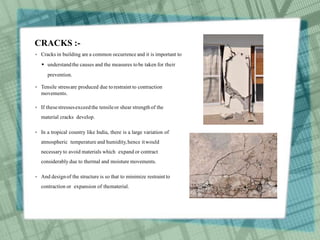 CRACKS :-
 Cracks in building are a common occurrence and it is important to
 understandthe causes and the measures tobe taken for their
prevention.
 Tensile stressare produced due torestraint to contraction
movements.
 If thesestressesexceedthe tensileor shear strength of the
material cracks develop.
 In a tropical country like India, there is a large variation of
atmospheric temperature and humidity,hence itwould
necessary to avoid materials which expand or contract
considerably due to thermal and moisture movements.
 And designof the structure is so that to minimize restraintto
contraction or expansion of thematerial.
 